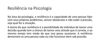 Resiliência na Psicologia
Na área da psicologia, a resiliência é a capacidade de uma pessoa lidar
com seus próprios problemas, vencer obstáculos e não ceder à pressão,
seja qual for a situação.
A teoria diz que resiliência é a possibilidade do indivíduo de tomar uma
decisão quando tem a chance de tomar uma atitude que é correta, e ao
mesmo tempo tem medo do que isso possa ocasionar. A resiliência
demonstra se uma pessoa sabe ou não funcionar bem sob pressão.
 