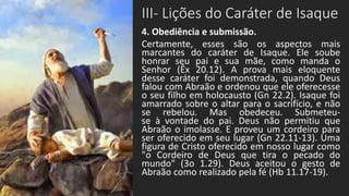 III- Lições do Caráter de Isaque
4. Obediência e submissão.
Certamente, esses são os aspectos mais
marcantes do caráter de Isaque. Ele soube
honrar seu pai e sua mãe, como manda o
Senhor (Êx 20.12). A prova mais eloquente
desse caráter foi demonstrada, quando Deus
falou com Abraão e ordenou que ele oferecesse
o seu filho em holocausto (Gn 22.2). Isaque foi
amarrado sobre o altar para o sacrifício, e não
se rebelou. Mas obedeceu. Submeteu-
se à vontade do pai. Deus não permitiu que
Abraão o imolasse. E proveu um cordeiro para
ser oferecido em seu lugar (Gn 22.11-13). Uma
figura de Cristo oferecido em nosso lugar como
"o Cordeiro de Deus que tira o pecado do
mundo" (3o 1.29). Deus aceitou o gesto de
Abraão como realizado pela fé (Hb 11.17-19).
 