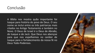 Conclusão
A Bíblia nos mostra quão importante foi
Isaque para história do povo de Deus. O seu
nome se inclui entre os três patriarcas mais
citados no Antigo Testamento e também no
Novo. O Deus de Israel é o Deus de Abraão,
de Isaque e de Jacó. Que Deus nos abençoe
para que nos espelhemos no caráter de
Isaque para o fortalecimento da nossa fé no
Deus Todo-Poderoso.
 