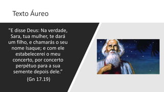 Texto Áureo
"E disse Deus: Na verdade,
Sara, tua mulher, te dará
um filho, e chamarás o seu
nome Isaque; e com ele
estabelecerei o meu
concerto, por concerto
perpétuo para a sua
semente depois dele.”
(Gn 17.19)
 