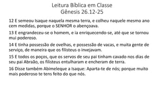 Leitura Bíblica em Classe
Gênesis 26.12-25
12 E semeou Isaque naquela mesma terra, e colheu naquele mesmo ano
cem medidas, porque o SENHOR o abençoava.
13 E engrandeceu-se o homem, e ia enriquecendo-se, até que se tornou
mui poderoso.
14 E tinha possessão de ovelhas, e possessão de vacas, e muita gente de
serviço, de maneira que os filisteus o invejavam.
15 E todos os poços, que os servos de seu pai tinham cavado nos dias de
seu pai Abraão, os filisteus entulharam e encheram de terra.
16 Disse também Abimeleque a Isaque: Aparta-te de nós; porque muito
mais poderoso te tens feito do que nós.
 