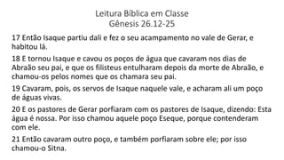 Leitura Bíblica em Classe
Gênesis 26.12-25
17 Então Isaque partiu dali e fez o seu acampamento no vale de Gerar, e
habitou lá.
18 E tornou Isaque e cavou os poços de água que cavaram nos dias de
Abraão seu pai, e que os filisteus entulharam depois da morte de Abraão, e
chamou-os pelos nomes que os chamara seu pai.
19 Cavaram, pois, os servos de Isaque naquele vale, e acharam ali um poço
de águas vivas.
20 E os pastores de Gerar porfiaram com os pastores de Isaque, dizendo: Esta
água é nossa. Por isso chamou aquele poço Eseque, porque contenderam
com ele.
21 Então cavaram outro poço, e também porfiaram sobre ele; por isso
chamou-o Sitna.
 