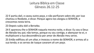 Leitura Bíblica em Classe
Gênesis 26.12-25
22 E partiu dali, e cavou outro poço, e não porfiaram sobre ele; por isso
chamou-o Reobote, e disse: Porque agora nos alargou o SENHOR, e
crescemos nesta terra.
23 Depois subiu dali a Berseba.
24 E apareceu-lhe o SENHOR naquela mesma noite, e disse: Eu sou o Deus
de Abraão teu pai; não temas, porque eu sou contigo, e abençoar-te-ei, e
multiplicarei a tua descendência por amor de Abraão meu servo.
25 Então edificou ali um altar, e invocou o nome do SENHOR, e armou ali a
sua tenda; e os servos de Isaque cavaram ali um poço.
 