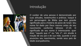 Introdução
O caráter de uma pessoa é demonstrado por
suas atitudes, testemunho e práticas. Isaque é
um personagem da Bíblia que tem grande
significado para a história do povo de Israel. Seu
nome foi dado por Deus mesmo antes do seu
nascimento conforme Gênesis 17.19. O
significado de seu nome é interessante: quer
dizer "aquele que ri" ou "ele ri", em alusão à
reação de seu pai e de sua mãe, quando o anjo
anunciou seu nascimento, sendo seus pais de
idade avançadíssima.
 