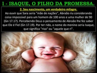 2. Seu nascimento, um verdadeiro milagre.
Ao ouvir que Sara seria "mãe de nações", Abraão riu considerando
coisa impossível para um homem de 100 anos e uma mulher de 90
(Gn 17.17). Percebendo Deus o pensamento de Abraão lhe fez saber
que Ele é Fiel (Gn 17.19). Por ter rido, o nome do menino seria Isaque,
que significa "riso" ou "aquele que ri".
 