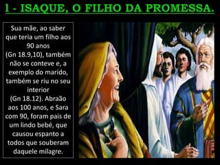 Sua mãe, ao saber
que teria um filho aos
90 anos
(Gn 18.9,10), também
não se conteve e, a
exemplo do marido,
também se riu no seu
interior
(Gn 18.12). Abraão
aos 100 anos, e Sara
com 90, foram pais de
um lindo bebé, que
causou espanto a
todos que souberam
daquele milagre.
 