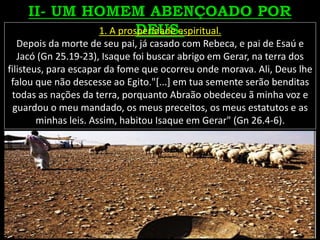 1. A prosperidade espiritual.
Depois da morte de seu pai, já casado com Rebeca, e pai de Esaú e
Jacó (Gn 25.19-23), Isaque foi buscar abrigo em Gerar, na terra dos
filisteus, para escapar da fome que ocorreu onde morava. Ali, Deus lhe
falou que não descesse ao Egito."[...] em tua semente serão benditas
todas as nações da terra, porquanto Abraão obedeceu ã minha voz e
guardou o meu mandado, os meus preceitos, os meus estatutos e as
minhas leis. Assim, habitou Isaque em Gerar" (Gn 26.4-6).
 