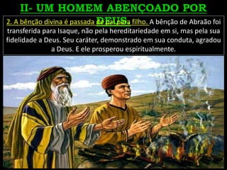 2. A bênção divina é passada de pai para filho. A bênção de Abraão foi
transferida para Isaque, não pela hereditariedade em si, mas pela sua
fidelidade a Deus. Seu caráter, demonstrado em sua conduta, agradou
a Deus. E ele prosperou espiritualmente.
 