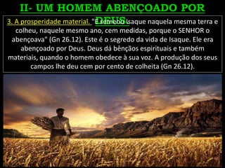 3. A prosperidade material. "E semeou Isaque naquela mesma terra e
colheu, naquele mesmo ano, cem medidas, porque o SENHOR o
abençoava" (Gn 26.12). Este é o segredo da vida de Isaque. Ele era
abençoado por Deus. Deus dá bênçãos espirituais e também
materiais, quando o homem obedece à sua voz. A produção dos seus
campos lhe deu cem por cento de colheita (Gn 26.12).
 