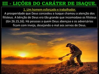 1. Um homem esforçado e trabalhador.
A prosperidade que Deus concedeu a Isaque chamou a atenção dos
filisteus. A bênção de Deus era tão grande que incomodava os filisteus
(Gn 26.15,16). Há pessoas a quem Deus abençoa e os adversários
ficam com inveja, desejando o mal aos servos de Deus.
 