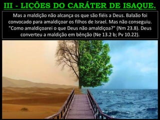 Mas a maldição não alcança os que são fiéis a Deus. Balaão foi
convocado para amaldiçoar os filhos de Israel. Mas não conseguiu.
"Como amaldiçoarei o que Deus não amaldiçoa?" (Nm 23.8). Deus
converteu a maldição em bênção (Ne 13.2 b; Pv 10.22).
 