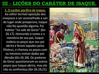 2. O caráter pacífico de Isaque.
Ao sofrer terrível oposição dos
invejosos e ser aconselhado a sair
do lugar onde prosperara, Isaque
não fez questão alguma. Foi
habitar "no vale de Gerar" (Gn
26.17). Honrando o nome e a
memória do seu pai, Isaque
reabriu os poços que seu pai
abrira e foram tapados pelos
filisteus, e chamou os poços com
os mesmos nomes dados por
Abraão (Gn 26.18). Os pastores
de Gerar questionaram os outros
poços que Isaque abrira, mas ele
não os confrontou (Gn 26.19,21).
 