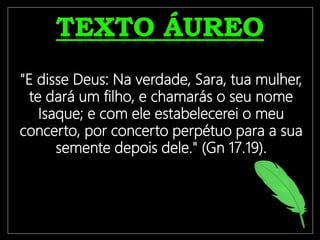 "E disse Deus: Na verdade, Sara, tua mulher,
te dará um filho, e chamarás o seu nome
Isaque; e com ele estabelecerei o meu
concerto, por concerto perpétuo para a sua
semente depois dele." (Gn 17.19).
 