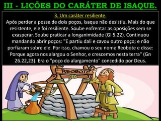 3. Um caráter resiliente.
Após perder a posse de dois poços, Isaque não desistiu. Mais do que
resistente, ele foi resiliente. Soube enfrentar as oposições sem se
exasperar. Soube praticar a longanimidade (Gl 5.22). Continuou
mandando abrir poços: "E partiu dali e cavou outro poço; e não
porfiaram sobre ele. Por isso, chamou o seu nome Reobote e disse:
Porque agora nos alargou o Senhor, e crescemos nesta terra" (Gn
26.22,23). Era o "poço do alargamento" concedido por Deus.
 