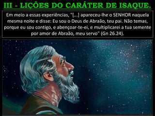Em meio a essas experiências, "[...] apareceu-lhe o SENHOR naquela
mesma noite e disse: Eu sou o Deus de Abraão, teu pai. Não temas,
porque eu sou contigo, e abençoar-te-ei, e multiplicarei a tua semente
por amor de Abraão, meu servo" (Gn 26.24).
 