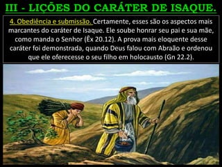 4. Obediência e submissão. Certamente, esses são os aspectos mais
marcantes do caráter de Isaque. Ele soube honrar seu pai e sua mãe,
como manda o Senhor (Êx 20.12). A prova mais eloquente desse
caráter foi demonstrada, quando Deus falou com Abraão e ordenou
que ele oferecesse o seu filho em holocausto (Gn 22.2).
 