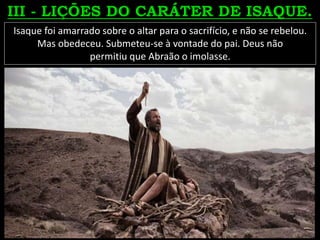 Isaque foi amarrado sobre o altar para o sacrifício, e não se rebelou.
Mas obedeceu. Submeteu-se à vontade do pai. Deus não
permitiu que Abraão o imolasse.
 