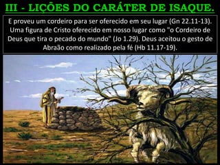 E proveu um cordeiro para ser oferecido em seu lugar (Gn 22.11-13).
Uma figura de Cristo oferecido em nosso lugar como "o Cordeiro de
Deus que tira o pecado do mundo" (Jo 1.29). Deus aceitou o gesto de
Abraão como realizado pela fé (Hb 11.17-19).
 