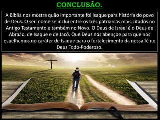 A Bíblia nos mostra quão importante foi Isaque para história do povo
de Deus. O seu nome se inclui entre os três patriarcas mais citados no
Antigo Testamento e também no Novo. O Deus de Israel é o Deus de
Abraão, de Isaque e de Jacó. Que Deus nos abençoe para que nos
espelhemos no caráter de Isaque para o fortalecimento da nossa fé no
Deus Todo-Poderoso.
 