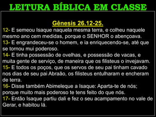 Gênesis 26.12-25.
12- E semeou Isaque naquela mesma terra, e colheu naquele
mesmo ano cem medidas, porque o SENHOR o abençoava.
13- E engrandeceu-se o homem, e ia enriquecendo-se, até que
se tornou mui poderoso.
14- E tinha possessão de ovelhas, e possessão de vacas, e
muita gente de serviço, de maneira que os filisteus o invejavam.
15- E todos os poços, que os servos de seu pai tinham cavado
nos dias de seu pai Abraão, os filisteus entulharam e encheram
de terra.
16- Disse também Abimeleque a Isaque: Aparta-te de nós;
porque muito mais poderoso te tens feito do que nós.
17- Então Isaque partiu dali e fez o seu acampamento no vale de
Gerar, e habitou lá.
 