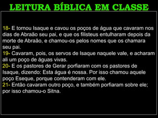 18- E tornou Isaque e cavou os poços de água que cavaram nos
dias de Abraão seu pai, e que os filisteus entulharam depois da
morte de Abraão, e chamou-os pelos nomes que os chamara
seu pai.
19- Cavaram, pois, os servos de Isaque naquele vale, e acharam
ali um poço de águas vivas.
20- E os pastores de Gerar porfiaram com os pastores de
Isaque, dizendo: Esta água é nossa. Por isso chamou aquele
poço Eseque, porque contenderam com ele.
21- Então cavaram outro poço, e também porfiaram sobre ele;
por isso chamou-o Sitna.
 