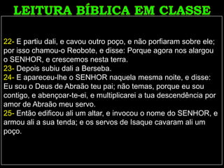 22- E partiu dali, e cavou outro poço, e não porfiaram sobre ele;
por isso chamou-o Reobote, e disse: Porque agora nos alargou
o SENHOR, e crescemos nesta terra.
23- Depois subiu dali a Berseba.
24- E apareceu-lhe o SENHOR naquela mesma noite, e disse:
Eu sou o Deus de Abraão teu pai; não temas, porque eu sou
contigo, e abençoar-te-ei, e multiplicarei a tua descendência por
amor de Abraão meu servo.
25- Então edificou ali um altar, e invocou o nome do SENHOR, e
armou ali a sua tenda; e os servos de Isaque cavaram ali um
poço.
 
