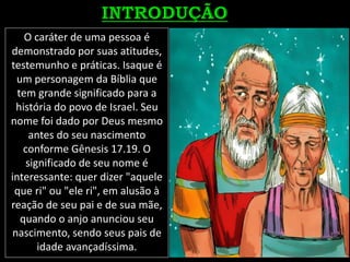 O caráter de uma pessoa é
demonstrado por suas atitudes,
testemunho e práticas. Isaque é
um personagem da Bíblia que
tem grande significado para a
história do povo de Israel. Seu
nome foi dado por Deus mesmo
antes do seu nascimento
conforme Gênesis 17.19. O
significado de seu nome é
interessante: quer dizer "aquele
que ri" ou "ele ri", em alusão à
reação de seu pai e de sua mãe,
quando o anjo anunciou seu
nascimento, sendo seus pais de
idade avançadíssima.
 