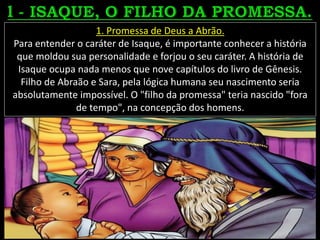 1. Promessa de Deus a Abrão.
Para entender o caráter de Isaque, é importante conhecer a história
que moldou sua personalidade e forjou o seu caráter. A história de
Isaque ocupa nada menos que nove capítulos do livro de Gênesis.
Filho de Abraão e Sara, pela lógica humana seu nascimento seria
absolutamente impossível. O "filho da promessa" teria nascido "fora
de tempo", na concepção dos homens.
 
