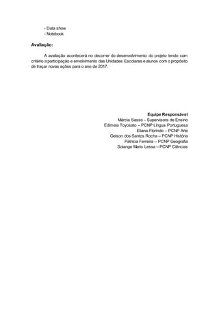 - Data show
- Notebook
Avaliação:
A avaliação acontecerá no decorrer do desenvolvimento do projeto tendo com
critério a participação e envolvimento das Unidades Escolares e alunos com o propósito
de traçar novas ações para o ano de 2017.
Equipe Responsável
Márcia Sasso – Supervisora de Ensino
Edimeia Toyosato – PCNP Língua Portuguesa
Eliana Florindo – PCNP Arte
Gelson dos Santos Rocha – PCNP História
Patricia Ferreira – PCNP Geografia
Solange Maris Lessa – PCNP Ciências
 
