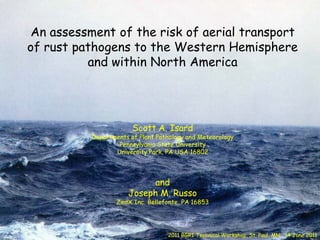 An assessment of the risk of aerial transport
of rust pathogens to the Western Hemisphere
          and within North America




                       Scott A. Isard
          Departments of Plant Pathology and Meteorology
                  Pennsylvania State University
                 University Park, PA USA 16802




                          and
                     Joseph M. Russo
                  ZedX Inc. Bellefonte, PA 16853




                                  2011 BGRI Technical Workshop, St. Paul, MN: 14 June 2011
 