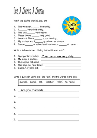 Fill in the blanks with: is, are, am

1.   The weather ______ nice today.
2.   I ______ very tired today.
3.   This box ______ very heavy.
4.   These books ______ very good.
5.   Look out! There ______ a bus coming.
6.   My brother and I ______ good soccer players
7.   Susan ______ at school and her friends ______ at home.

Write a full sentence.   Using Is / isn’t / are / aren’t

1.                           Your pants are very dirty.
     Your pants very dirty. _______________________________
2.   My sister a student.   _______________________________
3.   Our school not good. _______________________________
4.   The boys not here today. ____________________________
5.   Susan 14-years-old.    _______________________________


Write a question using ( is / are / am) and the words in the box

      married,   name,     old,    teacher,    from,       her name


     Are you married?
1. ________________________________________________

2. ________________________________________________

3. ________________________________________________

4. ________________________________________________

5. ________________________________________________

6. ________________________________________________
 