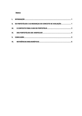 ÍNDICE
I. INTRODUÇÃO ................................................................................................... 1
II. OS PORTEFÓLIOS E AS MUDANÇAS DO CONCEITO DE AVALIAÇÃO..................... 1
III. O CONTEXTO PARA O USO DO PORTEFÓLIO................................................... 3
IV. DOS PORTEFÓLIOS AOS WEBFOLIOS ............................................................. 4
V. CONCLUSÃO..................................................................................................... 5
VI. REFERÊNCIAS BIBLIOGRÁFICAS .................................................................... 6
 
