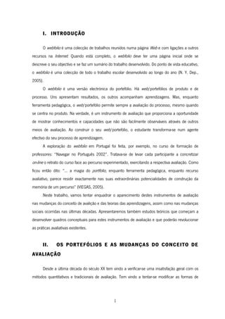 1
I. INTRODUÇÃO
O webfolio é uma colecção de trabalhos reunidos numa página Web e com ligações a outros
recursos na Internet. Quando está completo, o webfolio deve ter uma página inicial onde se
descreve o seu objectivo e se faz um sumário do trabalho desenvolvido. Do ponto de vista educativo,
o webfolio é uma colecção de todo o trabalho escolar desenvolvido ao longo do ano (N. Y. Dep.,
2005).
O webfolio é uma versão electrónica do portefólio. Há web/portefólios de produto e de
processo. Uns apresentam resultados, os outros acompanham aprendizagens. Mas, enquanto
ferramenta pedagógica, o web/portefólio permite sempre a avaliação do processo, mesmo quando
se centra no produto. Na verdade, é um instrumento de avaliação que proporciona a oportunidade
de mostrar conhecimentos e capacidades que não são facilmente observáveis através de outros
meios de avaliação. Ao construir o seu web/portefólio, o estudante transforma-se num agente
efectivo do seu processo de aprendizagem.
A exploração do webfolio em Portugal foi feita, por exemplo, no curso de formação de
professores: “Navegar no Português 2002”. Tratava-se de levar cada participante a concretizar
on-line o retrato do curso face ao percurso experimentado, exercitando a respectiva avaliação. Como
ficou então dito: “... a magia do portfolio, enquanto ferramenta pedagógica, enquanto recurso
avaliativo, parece residir exactamente nas suas extraordinárias potencialidades de construção da
memória de um percurso” (VIEGAS, 2005).
Neste trabalho, vamos tentar enquadrar o aparecimento destes instrumentos de avaliação
nas mudanças do conceito de avalição e das teorias das aprendizagens, assim como nas mudanças
sociais ocorridas nas últimas décadas. Apresentaremos também estudos teóricos que começam a
desenvolver quadros conceptuais para estes instrumentos de avaliação e que poderão revolucionar
as práticas avaliativas existentes.
II. OS PORTEFÓLIOS E AS MUDANÇAS DO CONCEITO DE
AVALIAÇÃO
Desde a última década do século XX tem vindo a verificar-se uma insatisfação geral com os
métodos quantitativos e tradicionais de avaliação. Tem vindo a tentar-se modificar as formas de
 