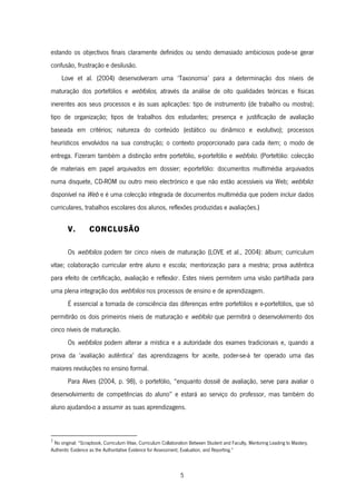 5
estando os objectivos finais claramente definidos ou sendo demasiado ambiciosos pode-se gerar
confusão, frustração e desilusão.
Love et al. (2004) desenvolveram uma ‘Taxonomia’ para a determinação dos níveis de
maturação dos portefólios e webfolios, através da análise de oito qualidades teóricas e físicas
inerentes aos seus processos e às suas aplicações: tipo de instrumento (de trabalho ou mostra);
tipo de organização; tipos de trabalhos dos estudantes; presença e justificação de avaliação
baseada em critérios; natureza do conteúdo (estático ou dinâmico e evolutivo); processos
heurísticos envolvidos na sua construção; o contexto proporcionado para cada item; o modo de
entrega. Fizeram também a distinção entre portefólio, e-portefólio e webfolio. (Portefólio: colecção
de materiais em papel arquivados em dossier; e-portefólio: documentos multimédia arquivados
numa disquete, CD-ROM ou outro meio electrónico e que não estão acessíveis via Web; webfolio:
disponível na Web e é uma colecção integrada de documentos multimédia que podem incluir dados
curriculares, trabalhos escolares dos alunos, reflexões produzidas e avaliações.)
V. CONCLUSÃO
Os webfolios podem ter cinco níveis de maturação (LOVE et al., 2004): álbum; curriculum
vitae; colaboração curricular entre aluno e escola; mentorização para a mestria; prova autêntica
para efeito de certificação, avaliação e reflexão2
. Estes níveis permitem uma visão partilhada para
uma plena integração dos webfolios nos processos de ensino e de aprendizagem.
É essencial a tomada de consciência das diferenças entre portefólios e e-portefólios, que só
permitirão os dois primeiros níveis de maturação e webfolio que permitirá o desenvolvimento dos
cinco níveis de maturação.
Os webfolios podem alterar a mística e a autoridade dos exames tradicionais e, quando a
prova da ‘avaliação autêntica’ das aprendizagens for aceite, poder-se-á ter operado uma das
maiores revoluções no ensino formal.
Para Alves (2004, p. 98), o portefólio, “enquanto dossiê de avaliação, serve para avaliar o
desenvolvimento de competências do aluno” e estará ao serviço do professor, mas também do
aluno ajudando-o a assumir as suas aprendizagens.
2
No original: “Scrapbook, Curriculum Vitae, Curriculum Collaboration Between Student and Faculty, Mentoring Leading to Mastery,
Authentic Evidence as the Authoritative Evidence for Assessment, Evaluation, and Reporting.”
 