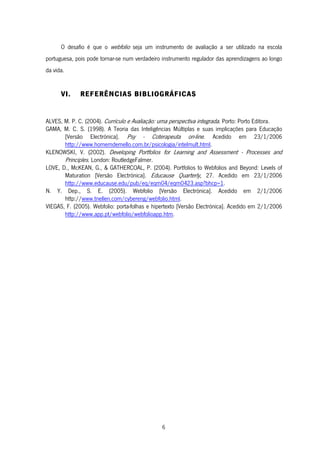 6
O desafio é que o webfolio seja um instrumento de avaliação a ser utilizado na escola
portuguesa, pois pode tornar-se num verdadeiro instrumento regulador das aprendizagens ao longo
da vida.
VI. REFERÊNCIAS BIBLIOGRÁFICAS
ALVES, M. P. C. (2004). Currículo e Avaliação: uma perspectiva integrada. Porto: Porto Editora.
GAMA, M. C. S. (1998). A Teoria das Inteligências Múltiplas e suas implicações para Educação
[Versão Electrónica]. Psy - Coterapeuta on-line. Acedido em 23/1/2006
http://www.homemdemello.com.br/psicologia/intelmult.html.
KLENOWSKI, V. (2002). Developing Portfolios for Learning and Assessment - Processes and
Principles. London: RoutledgeFalmer.
LOVE, D., McKEAN, G., & GATHERCOAL, P. (2004). Portfolios to Webfolios and Beyond: Levels of
Maturation [Versão Electrónica]. Educause Quarterly, 27. Acedido em 23/1/2006
http://www.educause.edu/pub/eq/eqm04/eqm0423.asp?bhcp=1.
N. Y. Dep., S. E. (2005). Webfolio [Versão Electrónica]. Acedido em 2/1/2006
http://www.tnellen.com/cybereng/webfolio.html.
VIEGAS, F. (2005). Webfolio: porta-folhas e hipertexto [Versão Electrónica]. Acedido em 2/1/2006
http://www.app.pt/webfolio/webfolioapp.htm.
 