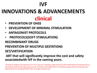 IVF
INNOVATIONS & ADVANCEMENTS
clinical
• PREVENTION OF OHSS
• DEVELOPMENT OF MINIMAL STIMULATION
• ANTAGONIST PROTOCOLS
• PROTOCOLS(SOFT STIMULATION)
RECOMBINANT DRUGS
PREVENTION OF MULTIPLE GESTATIONS
SET/VIRTIFICATION
ART that will significantly improve the cost and safety
associatedwith IVF in the coming years.
Kresowik JD, Stegmann BJ, Sparks AE, et al. Five- years of a mandatory single-embryo transfer (mSET) policy dramatically reduces
twinning rate without lowering pregnancy rates. Fertil Steril. 2011;96(6):1367-9. A mandatory single-embryo transfer policy can
reduce the rate of multiple gestations with no change in delivery rate.
 