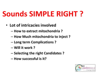 Sounds SIMPLE RIGHT ?
• Lot of intricacies involved
– How to extract mitochondria ?
– How Much mitochondria to inject ?
– Long term Complications ?
– Will it work ?
– Selecting the right Candidates ?
– How successful is it?
 