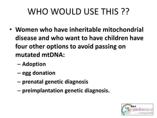 WHO WOULD USE THIS ??
• Women who have inheritable mitochondrial
disease and who want to have children have
four other options to avoid passing on
mutated mtDNA:
– Adoption
– egg donation
– prenatal genetic diagnosis
– preimplantation genetic diagnosis.
 