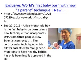 Exclusive: World's first baby born with new
“3 parent” technique | New ...
• https://www.newscientist.com/.../21
07219-exclusive-worlds-first-baby-
b...
• Sep 27, 2016 - A five-month-old boy
is the first baby to be born using a
new technique that incorporates
DNA from three people, New
Scientist can reveal. ... The
controversial technique, which
allows parents with rare genetic
mutations to have healthy babies,
has only been legally approved in the
 