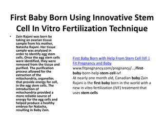 First Baby Born Using Innovative Stem
Cell In Vitro Fertilization Technique
• Zain Rajani was born by
taking an ovarian tissue
sample from his mother,
Natasha Rajani. Her tissue
sample was analyzed in
order to identify egg stem
cells. Once the egg stem cells
were identified, they were
removed from the tissue and
purified. The purification
process allowed for the
extraction of the
mitochondria, organelles
that provide energy for cell,
in the egg stem cells. The
introduction of
mitochondria provided a
more reliable source of
energy for the egg cells and
helped produce a healthy
embryo for Natasha,
resulting in Baby Zain.
First Baby Born with Help From Stem Cell IVF |
Fit Pregnancy and Baby
www.fitpregnancy.com/pregnancy/.../first-
baby-born-help-stem-cell-ivf
At nearly one month old, Canadian baby Zain
Rajani is the first baby born in the world with a
new in vitro fertilization (IVF) treatment that
uses stem cells
 