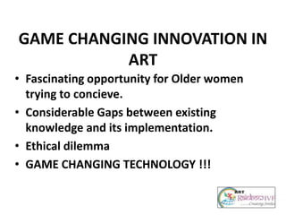 GAME CHANGING INNOVATION IN
ART
• Fascinating opportunity for Older women
trying to concieve.
• Considerable Gaps between existing
knowledge and its implementation.
• Ethical dilemma
• GAME CHANGING TECHNOLOGY !!!
 