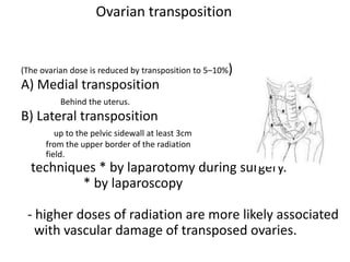 Ovarian transposition
(The ovarian dose is reduced by transposition to 5–10%)
A) Medial transposition
Behind the uterus.
B) Lateral transposition
up to the pelvic sidewall at least 3cm
from the upper border of the radiation
field.
techniques * by laparotomy during surgery.
* by laparoscopy
- higher doses of radiation are more likely associated
with vascular damage of transposed ovaries.
 