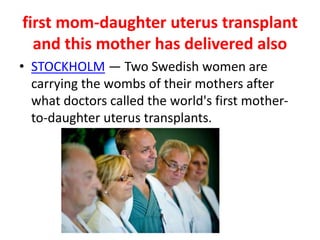 first mom-daughter uterus transplant
and this mother has delivered also
• STOCKHOLM — Two Swedish women are
carrying the wombs of their mothers after
what doctors called the world's first mother-
to-daughter uterus transplants.
 