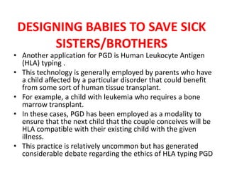 DESIGNING BABIES TO SAVE SICK
SISTERS/BROTHERS
• Another application for PGD is Human Leukocyte Antigen
(HLA) typing .
• This technology is generally employed by parents who have
a child affected by a particular disorder that could benefit
from some sort of human tissue transplant.
• For example, a child with leukemia who requires a bone
marrow transplant.
• In these cases, PGD has been employed as a modality to
ensure that the next child that the couple conceives will be
HLA compatible with their existing child with the given
illness.
• This practice is relatively uncommon but has generated
considerable debate regarding the ethics of HLA typing PGD
 