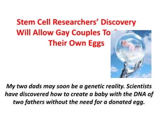 Stem Cell Researchers’ Discovery
Will Allow Gay Couples To Create
Their Own Eggs
My two dads may soon be a genetic reality. Scientists
have discovered how to create a baby with the DNA of
two fathers without the need for a donated egg.
 