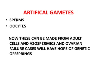 ARTIFICAL GAMETES
• SPERMS
• OOCYTES
NOW THESE CAN BE MADE FROM ADULT
CELLS AND AZOSPERMICS AND OVARIAN
FAILURE CASES WILL HAVE HOPE OF GENETIC
OFFSPRINGS
 