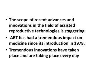 • The scope of recent advances and
innovations in the field of assisted
reproductive technologies is staggering
• ART has had a tremendous impact on
medicine since its introduction in 1978.
• Tremendous innovations have taken
place and are taking place every day
 