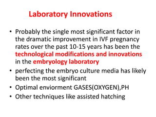Laboratory Innovations
• Probably the single most significant factor in
the dramatic improvement in IVF pregnancy
rates over the past 10-15 years has been the
technological modifications and innovations
in the embryology laboratory
• perfecting the embryo culture media has likely
been the most significant
• Optimal enviorment GASES(OXYGEN),PH
• Other techniques like assisted hatching
 