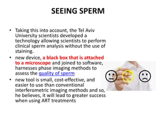SEEING SPERM
• Taking this into account, the Tel Aviv
University scientists developed a
technology allowing scientists to perform
clinical sperm analysis without the use of
staining.
• new device, a black box that is attached
to a microscope and joined to software,
harnesses phase imaging methods to
assess the quality of sperm
• new tool is small, cost-effective, and
easier to use than conventional
interferometric imaging methods and so,
he believes, it will lead to greater success
when using ART treatments
 