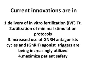 Current innovations are in
1.delivery of in vitro fertilization (IVF) Tt.
2.utilization of minimal stimulation
protocols
3.increased use of GNRH antagonists
cycles and (GnRH) agonist triggers are
being increasingly utilized
4.maximize patient safety
 